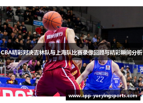 CBA精彩对决吉林队与上海队比赛录像回顾与精彩瞬间分析